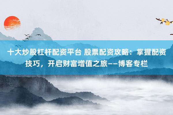 十大炒股杠杆配资平台 股票配资攻略：掌握配资技巧，开启财富增值之旅——博客专栏
