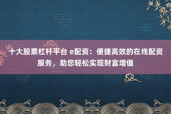 十大股票杠杆平台 e配资：便捷高效的在线配资服务，助您轻松实现财富增值