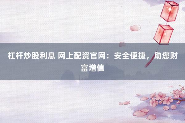 杠杆炒股利息 网上配资官网：安全便捷，助您财富增值