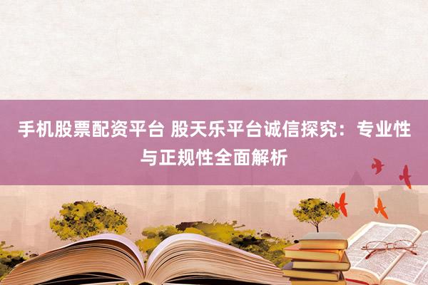 手机股票配资平台 股天乐平台诚信探究：专业性与正规性全面解析