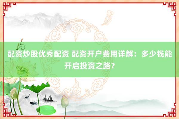 配资炒股优秀配资 配资开户费用详解：多少钱能开启投资之路？