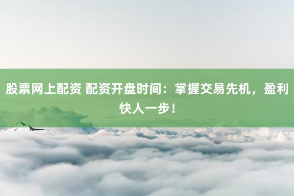 股票网上配资 配资开盘时间：掌握交易先机，盈利快人一步！