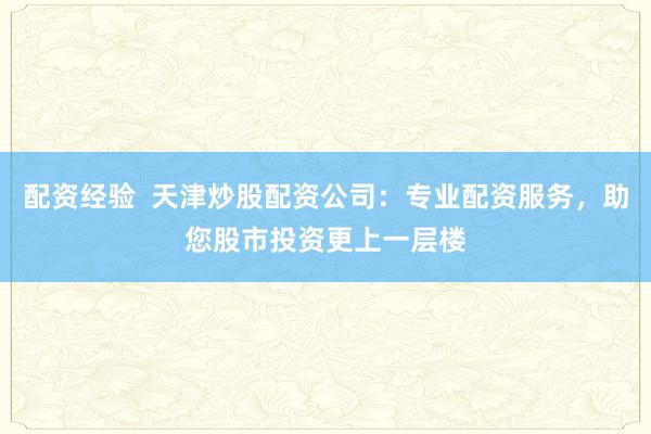 配资经验  天津炒股配资公司：专业配资服务，助您股市投资更上一层楼