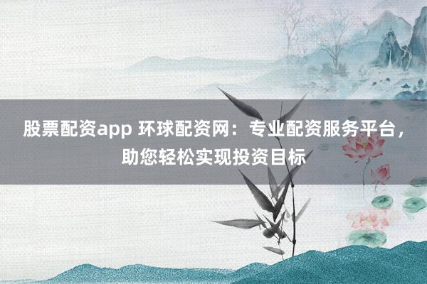 股票配资app 环球配资网：专业配资服务平台，助您轻松实现投资目标