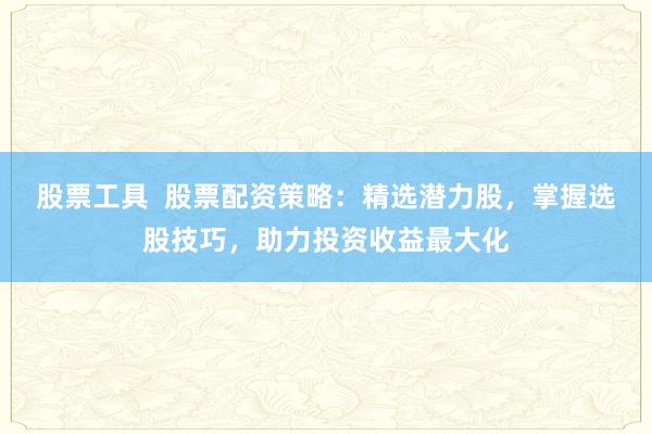 股票工具  股票配资策略：精选潜力股，掌握选股技巧，助力投资收益最大化