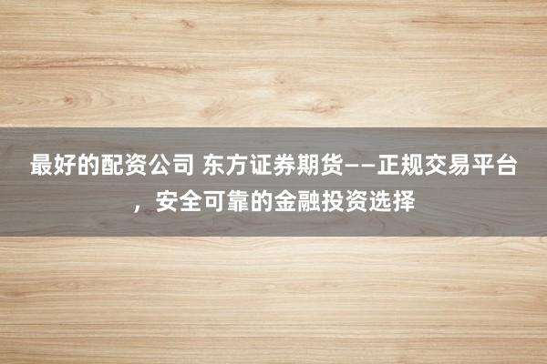 最好的配资公司 东方证券期货——正规交易平台，安全可靠的金融投资选择