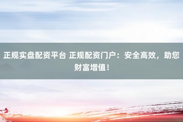正规实盘配资平台 正规配资门户：安全高效，助您财富增值！