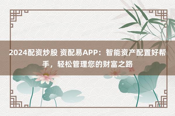 2024配资炒股 资配易APP：智能资产配置好帮手，轻松管理您的财富之路