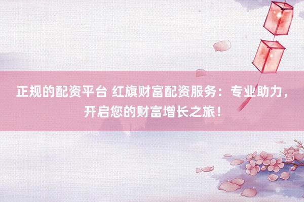 正规的配资平台 红旗财富配资服务：专业助力，开启您的财富增长之旅！
