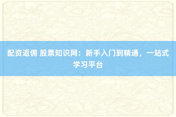 配资返佣 股票知识网：新手入门到精通，一站式学习平台