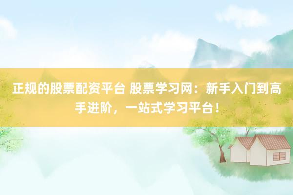 正规的股票配资平台 股票学习网：新手入门到高手进阶，一站式学习平台！