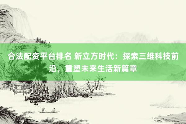 合法配资平台排名 新立方时代：探索三维科技前沿，重塑未来生活新篇章