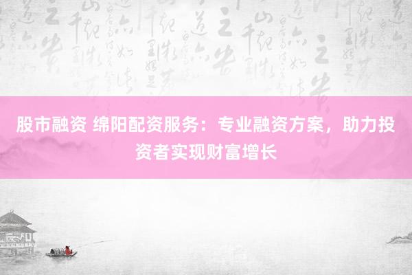 股市融资 绵阳配资服务：专业融资方案，助力投资者实现财富增长