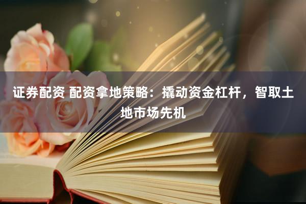 证券配资 配资拿地策略：撬动资金杠杆，智取土地市场先机