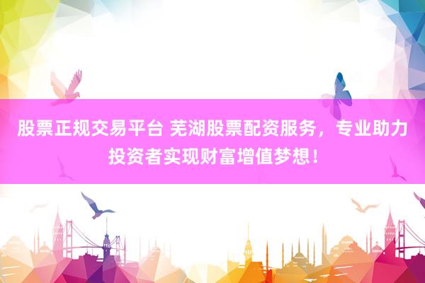 股票正规交易平台 芜湖股票配资服务，专业助力投资者实现财富增值梦想！