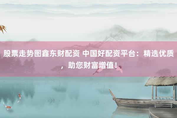 股票走势图鑫东财配资 中国好配资平台：精选优质，助您财富增值！