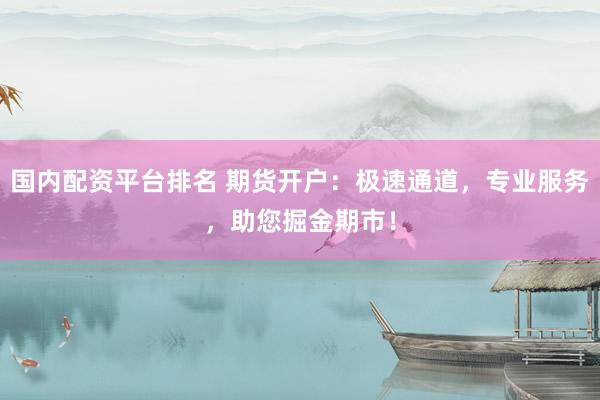 国内配资平台排名 期货开户：极速通道，专业服务，助您掘金期市！
