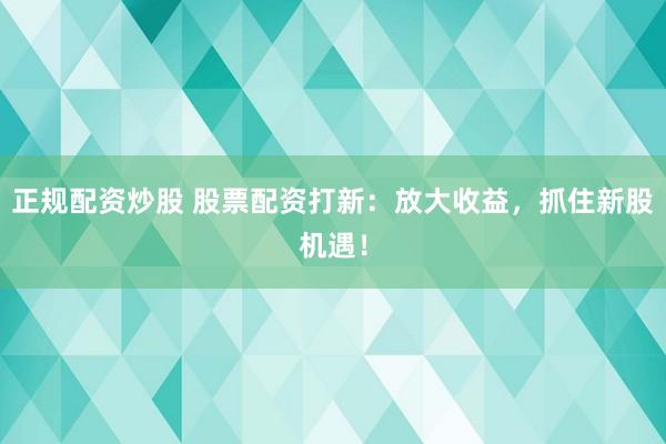 正规配资炒股 股票配资打新：放大收益，抓住新股机遇！