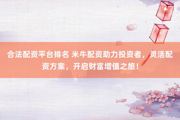 合法配资平台排名 米牛配资助力投资者，灵活配资方案，开启财富增值之旅！