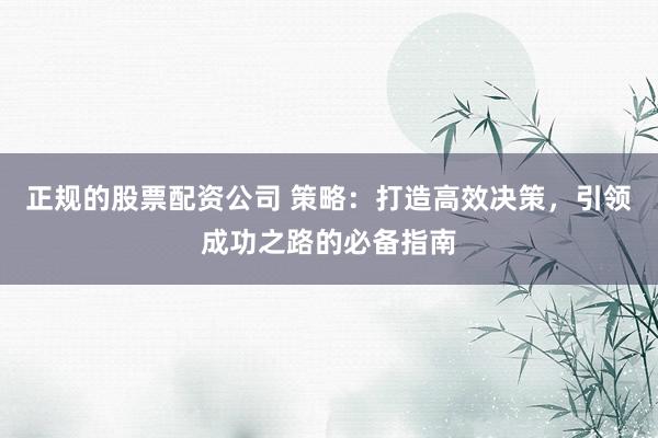 正规的股票配资公司 策略：打造高效决策，引领成功之路的必备指南