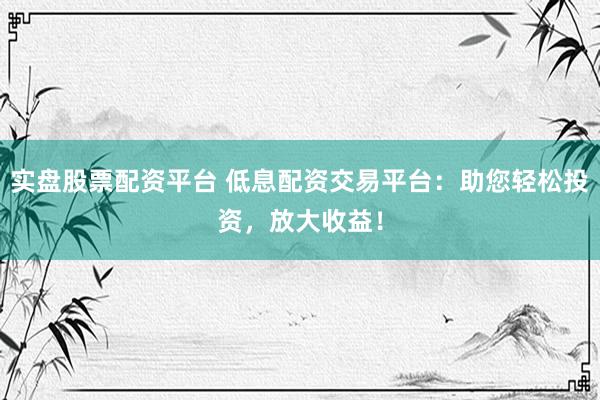 实盘股票配资平台 低息配资交易平台：助您轻松投资，放大收益！