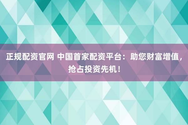 正规配资官网 中国首家配资平台：助您财富增值，抢占投资先机！