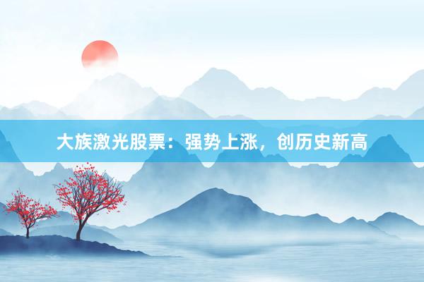 大族激光股票：强势上涨，创历史新高