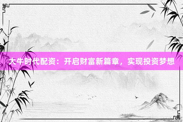 大牛时代配资：开启财富新篇章，实现投资梦想
