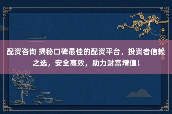 配资咨询 揭秘口碑最佳的配资平台，投资者信赖之选，安全高效，助力财富增值！
