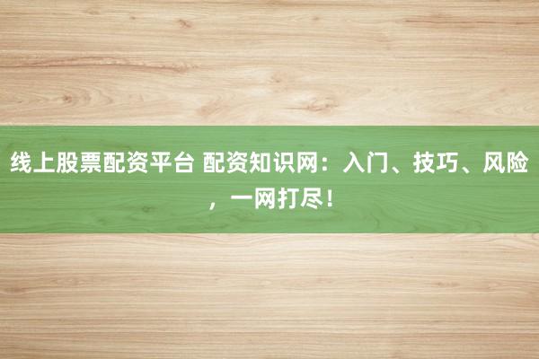 线上股票配资平台 配资知识网：入门、技巧、风险，一网打尽！