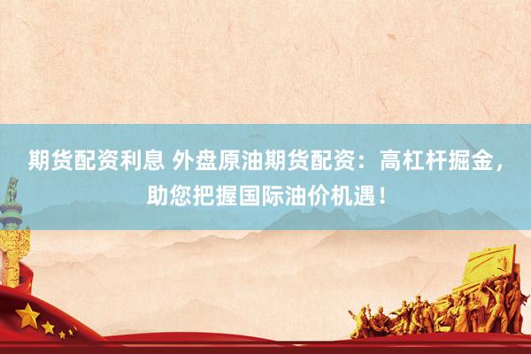 期货配资利息 外盘原油期货配资：高杠杆掘金，助您把握国际油价机遇！