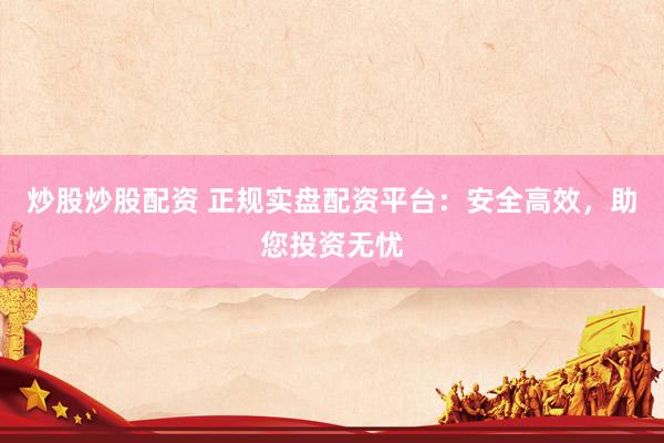 炒股炒股配资 正规实盘配资平台：安全高效，助您投资无忧