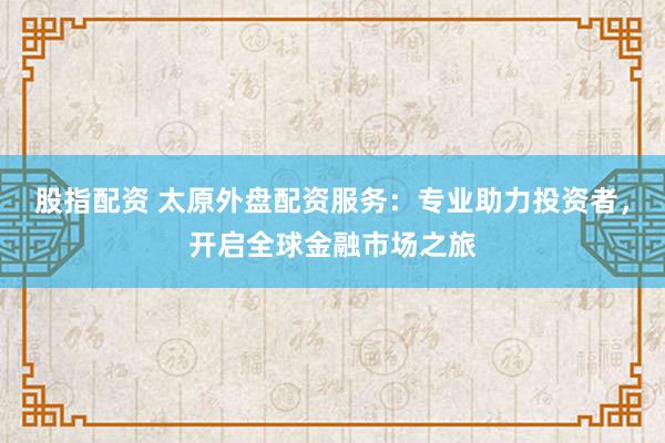股指配资 太原外盘配资服务：专业助力投资者，开启全球金融市场之旅