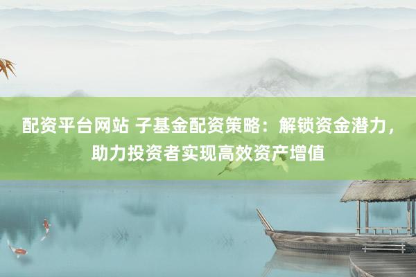 配资平台网站 子基金配资策略：解锁资金潜力，助力投资者实现高效资产增值