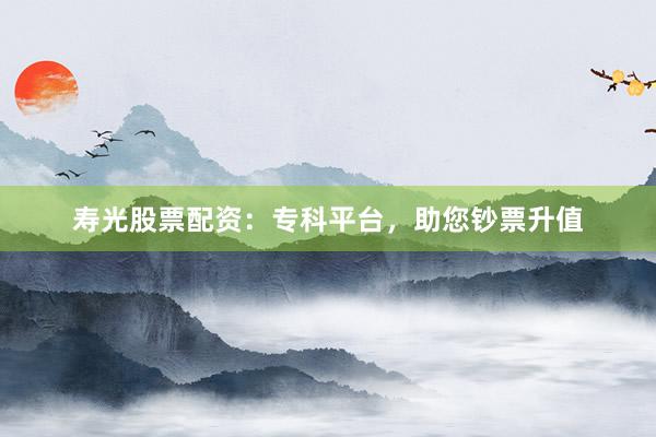 寿光股票配资：专科平台，助您钞票升值