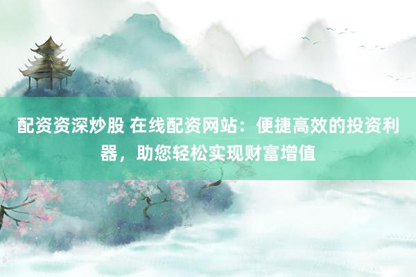 配资资深炒股 在线配资网站：便捷高效的投资利器，助您轻松实现财富增值
