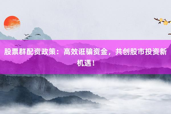 股票群配资政策：高效诳骗资金，共创股市投资新机遇！
