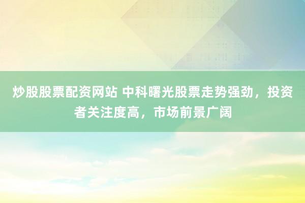 炒股股票配资网站 中科曙光股票走势强劲，投资者关注度高，市场前景广阔