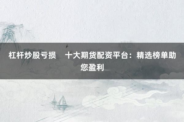 杠杆炒股亏损    十大期货配资平台：精选榜单助您盈利