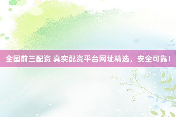 全国前三配资 真实配资平台网址精选，安全可靠！