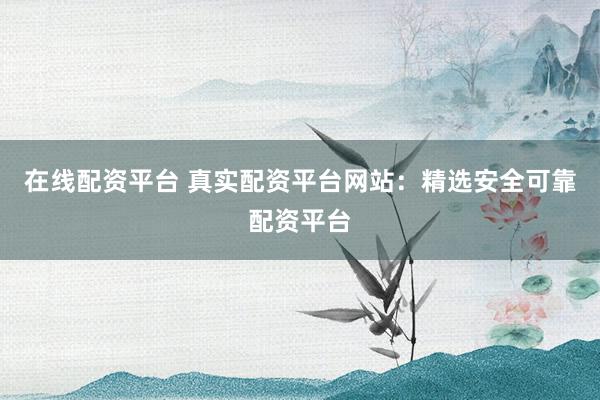 在线配资平台 真实配资平台网站：精选安全可靠配资平台