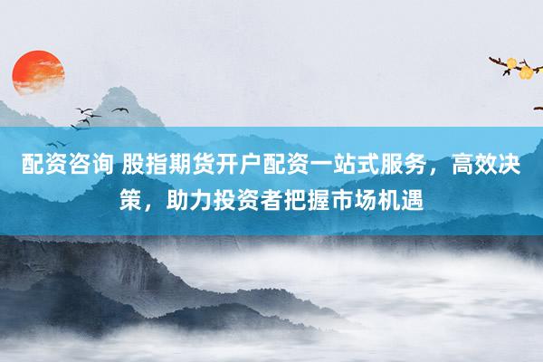 配资咨询 股指期货开户配资一站式服务，高效决策，助力投资者把握市场机遇