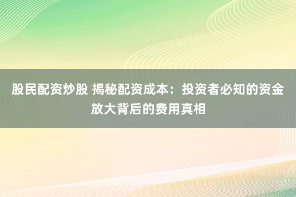 股民配资炒股 揭秘配资成本：投资者必知的资金放大背后的费用真相