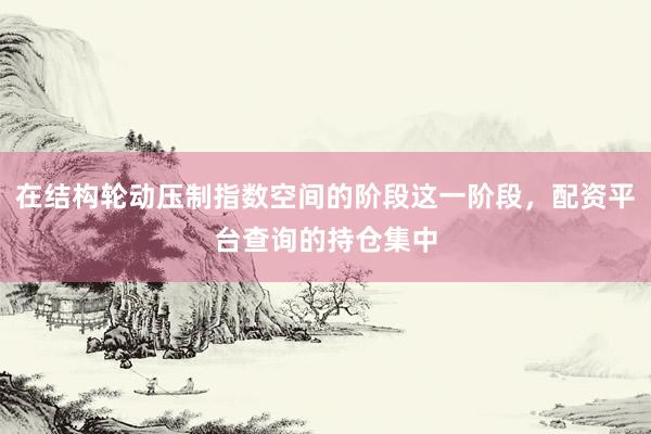 在结构轮动压制指数空间的阶段这一阶段，配资平台查询的持仓集中