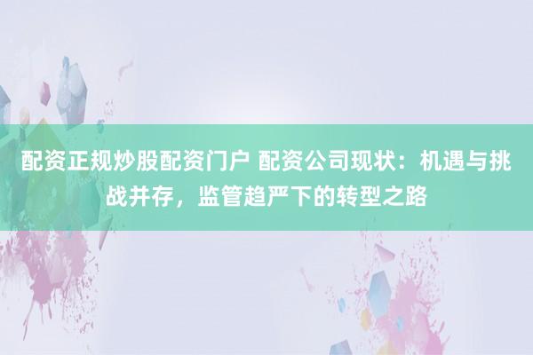 配资正规炒股配资门户 配资公司现状：机遇与挑战并存，监管趋严下的转型之路