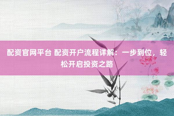 配资官网平台 配资开户流程详解：一步到位，轻松开启投资之路