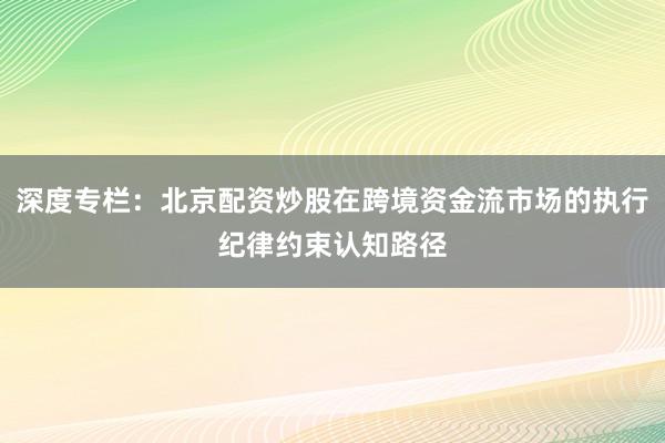 深度专栏：北京配资炒股在跨境资金流市场的执行纪律约束认知路径