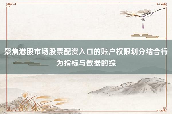 聚焦港股市场股票配资入口的账户权限划分结合行为指标与数据的综