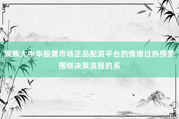聚焦大中华股票市场正品配资平台的情绪过热预警围绕决策流程的系