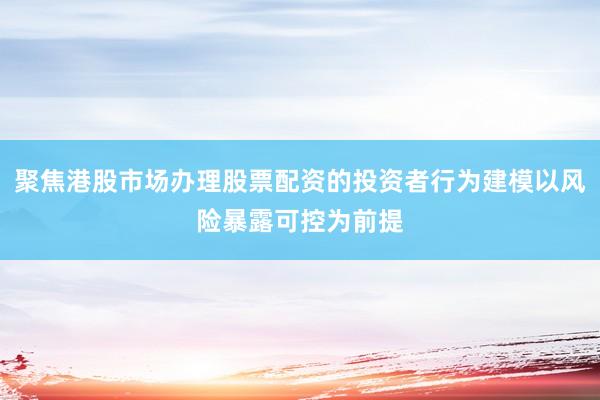 聚焦港股市场办理股票配资的投资者行为建模以风险暴露可控为前提